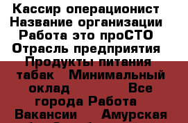 Кассир-операционист › Название организации ­ Работа-это проСТО › Отрасль предприятия ­ Продукты питания, табак › Минимальный оклад ­ 19 500 - Все города Работа » Вакансии   . Амурская обл.,Октябрьский р-н